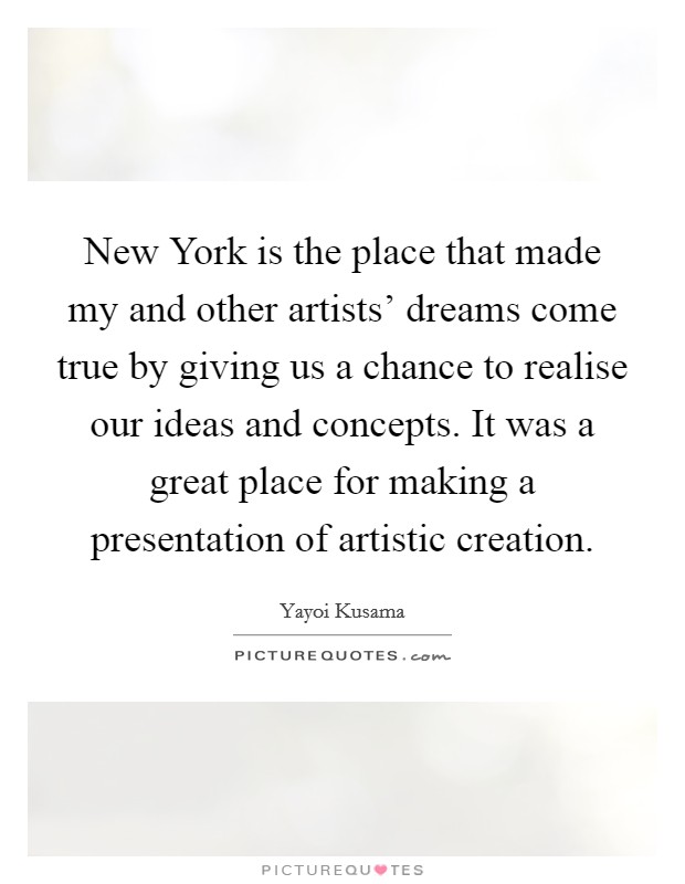 New York is the place that made my and other artists' dreams come true by giving us a chance to realise our ideas and concepts. It was a great place for making a presentation of artistic creation. Picture Quote #1