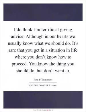 I do think I’m terrific at giving advice. Although in our hearts we usually know what we should do. It’s rare that you get in a situation in life where you don’t know how to proceed. You know the thing you should do, but don’t want to Picture Quote #1