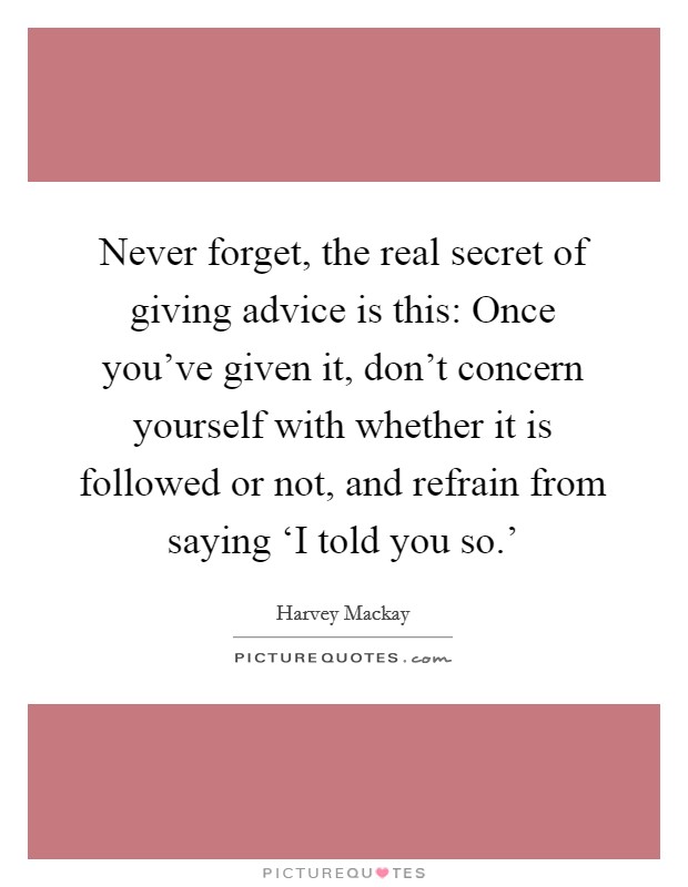 Never forget, the real secret of giving advice is this: Once you've given it, don't concern yourself with whether it is followed or not, and refrain from saying ‘I told you so.' Picture Quote #1
