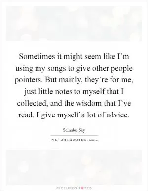 Sometimes it might seem like I’m using my songs to give other people pointers. But mainly, they’re for me, just little notes to myself that I collected, and the wisdom that I’ve read. I give myself a lot of advice Picture Quote #1