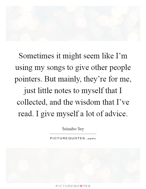 Sometimes it might seem like I'm using my songs to give other people pointers. But mainly, they're for me, just little notes to myself that I collected, and the wisdom that I've read. I give myself a lot of advice. Picture Quote #1