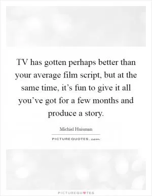TV has gotten perhaps better than your average film script, but at the same time, it’s fun to give it all you’ve got for a few months and produce a story Picture Quote #1