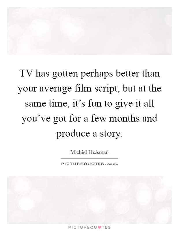 TV has gotten perhaps better than your average film script, but at the same time, it's fun to give it all you've got for a few months and produce a story. Picture Quote #1