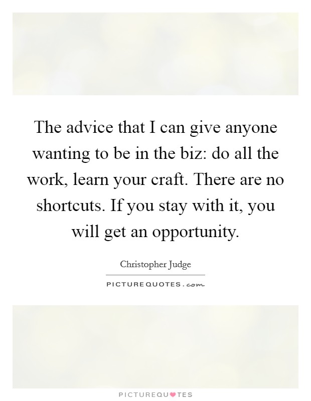 The advice that I can give anyone wanting to be in the biz: do all the work, learn your craft. There are no shortcuts. If you stay with it, you will get an opportunity. Picture Quote #1