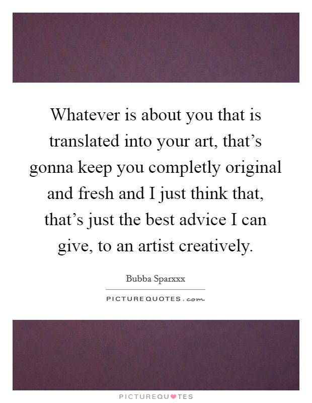 Whatever is about you that is translated into your art, that's gonna keep you completly original and fresh and I just think that, that's just the best advice I can give, to an artist creatively. Picture Quote #1