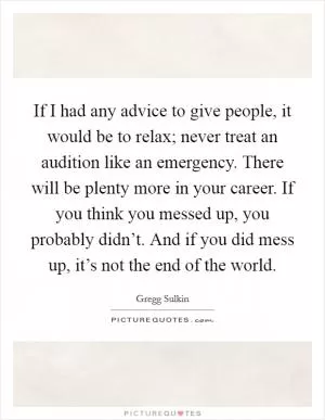 If I had any advice to give people, it would be to relax; never treat an audition like an emergency. There will be plenty more in your career. If you think you messed up, you probably didn’t. And if you did mess up, it’s not the end of the world Picture Quote #1
