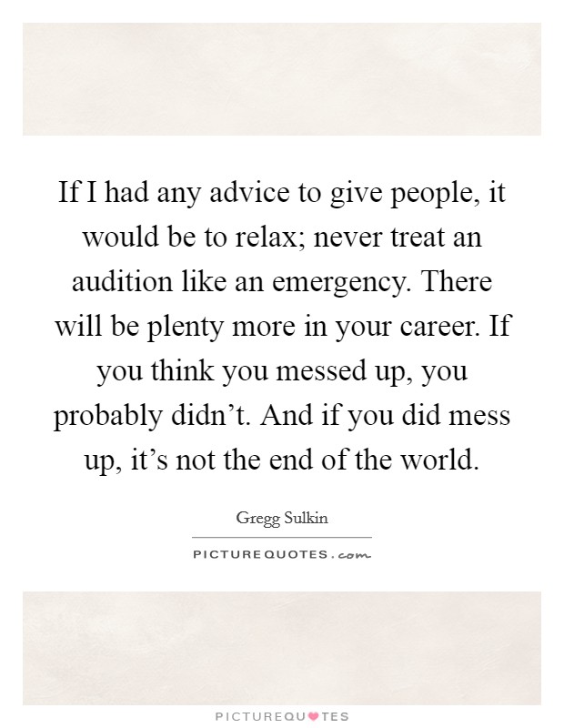 If I had any advice to give people, it would be to relax; never treat an audition like an emergency. There will be plenty more in your career. If you think you messed up, you probably didn't. And if you did mess up, it's not the end of the world. Picture Quote #1