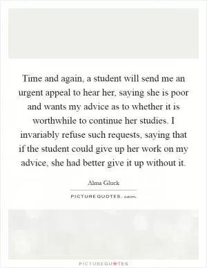 Time and again, a student will send me an urgent appeal to hear her, saying she is poor and wants my advice as to whether it is worthwhile to continue her studies. I invariably refuse such requests, saying that if the student could give up her work on my advice, she had better give it up without it Picture Quote #1