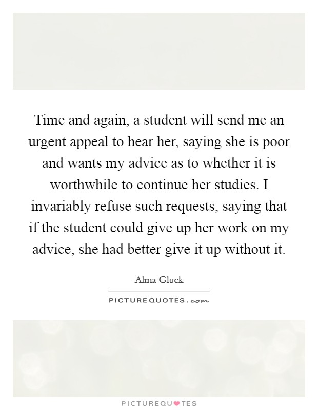 Time and again, a student will send me an urgent appeal to hear her, saying she is poor and wants my advice as to whether it is worthwhile to continue her studies. I invariably refuse such requests, saying that if the student could give up her work on my advice, she had better give it up without it. Picture Quote #1