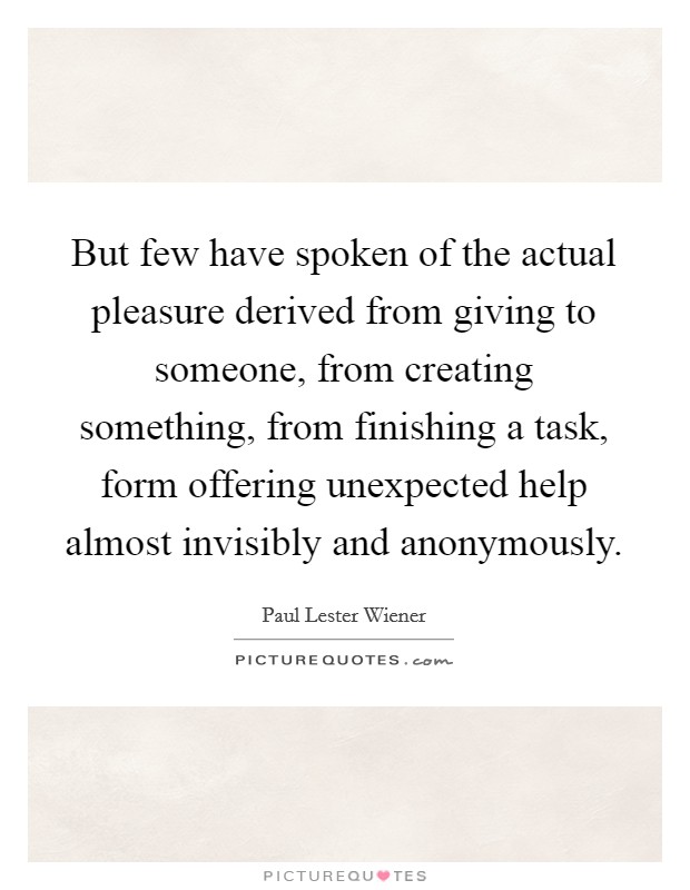 But few have spoken of the actual pleasure derived from giving to someone, from creating something, from finishing a task, form offering unexpected help almost invisibly and anonymously. Picture Quote #1