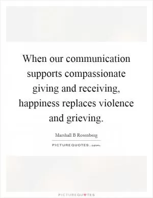 When our communication supports compassionate giving and receiving, happiness replaces violence and grieving Picture Quote #1