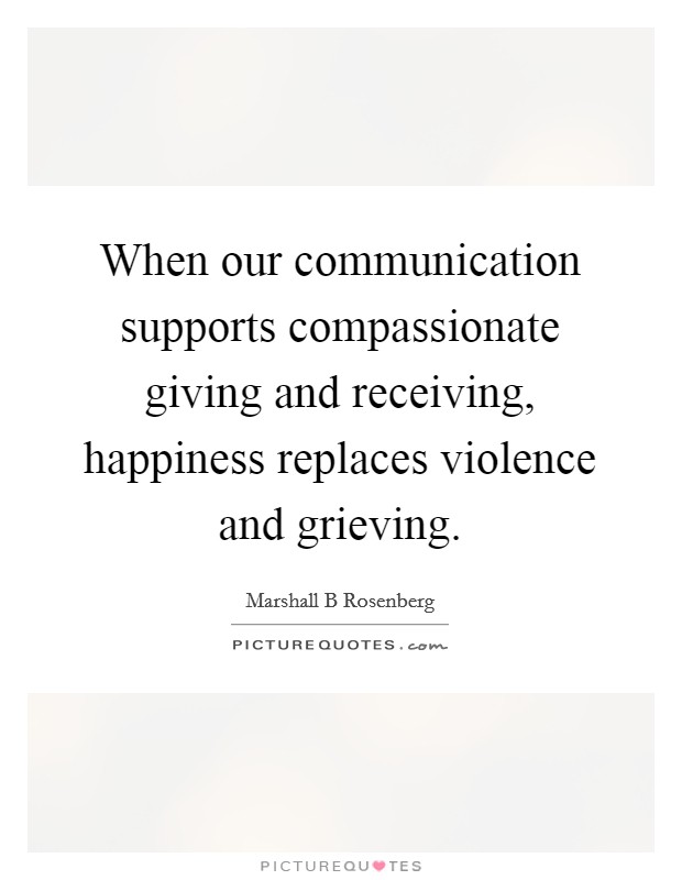When our communication supports compassionate giving and receiving, happiness replaces violence and grieving. Picture Quote #1