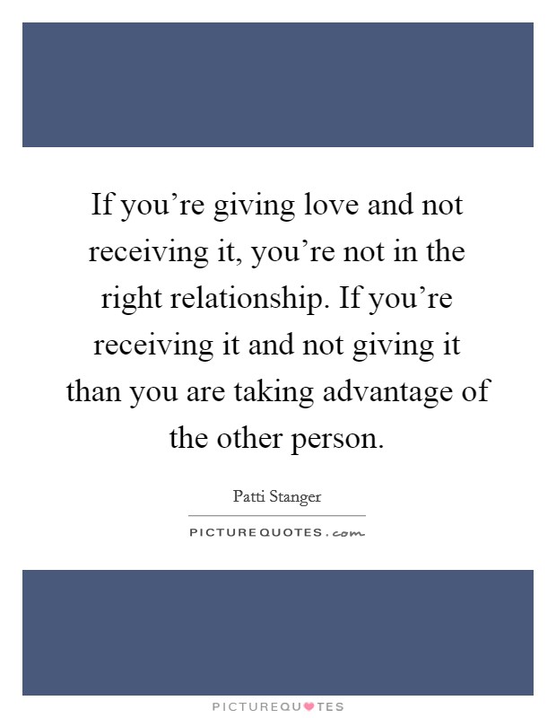 If you're giving love and not receiving it, you're not in the right relationship. If you're receiving it and not giving it than you are taking advantage of the other person. Picture Quote #1