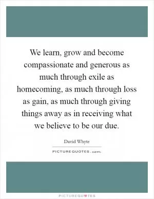 We learn, grow and become compassionate and generous as much through exile as homecoming, as much through loss as gain, as much through giving things away as in receiving what we believe to be our due Picture Quote #1