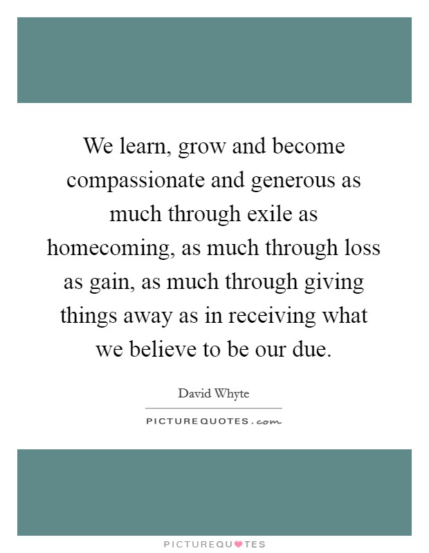 We learn, grow and become compassionate and generous as much through exile as homecoming, as much through loss as gain, as much through giving things away as in receiving what we believe to be our due. Picture Quote #1