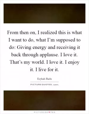 From then on, I realized this is what I want to do, what I’m supposed to do: Giving energy and receiving it back through applause. I love it. That’s my world. I love it. I enjoy it. I live for it Picture Quote #1