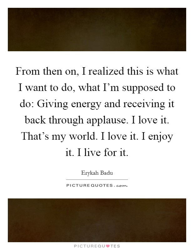 From then on, I realized this is what I want to do, what I'm supposed to do: Giving energy and receiving it back through applause. I love it. That's my world. I love it. I enjoy it. I live for it. Picture Quote #1