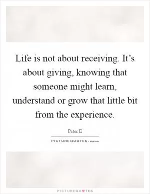 Life is not about receiving. It’s about giving, knowing that someone might learn, understand or grow that little bit from the experience Picture Quote #1