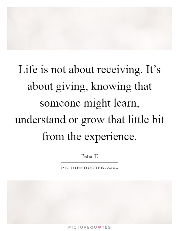Life is not about receiving. It's about giving, knowing that someone might learn, understand or grow that little bit from the experience. Picture Quote #1