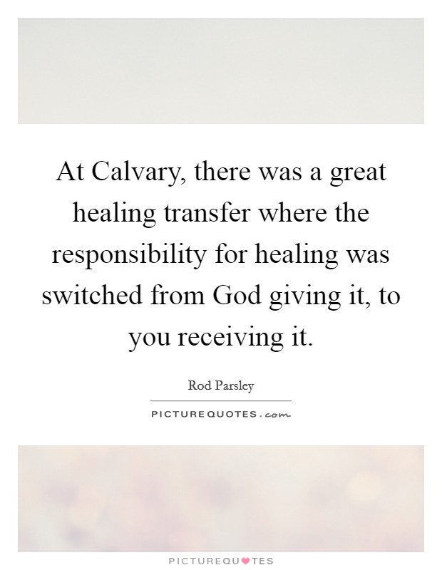 At Calvary, there was a great healing transfer where the responsibility for healing was switched from God giving it, to you receiving it. Picture Quote #1
