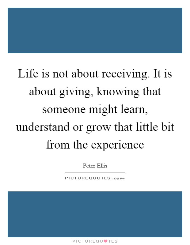 Life is not about receiving. It is about giving, knowing that someone might learn, understand or grow that little bit from the experience Picture Quote #1