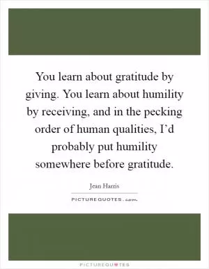 You learn about gratitude by giving. You learn about humility by receiving, and in the pecking order of human qualities, I’d probably put humility somewhere before gratitude Picture Quote #1