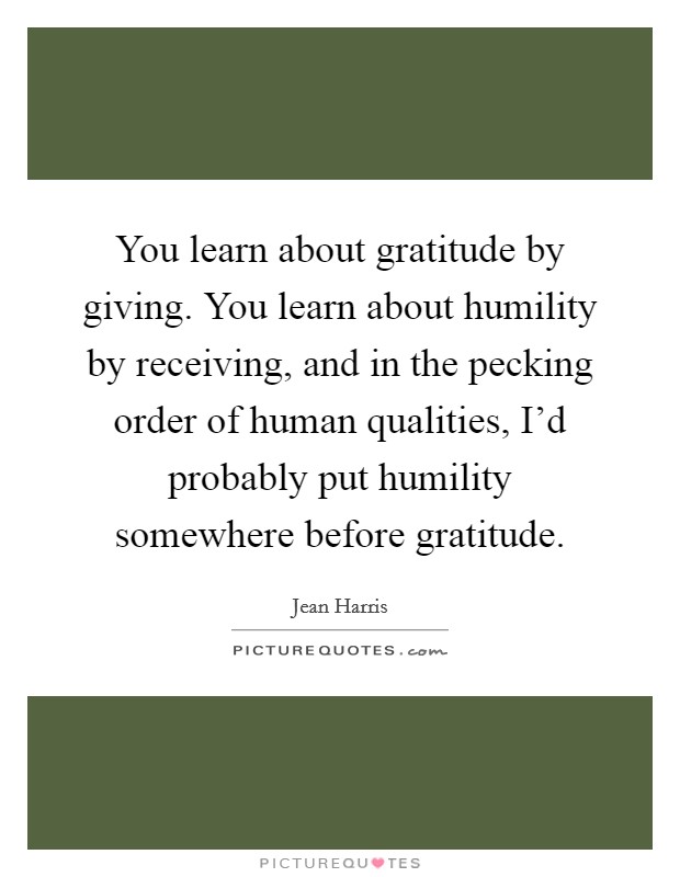 You learn about gratitude by giving. You learn about humility by receiving, and in the pecking order of human qualities, I'd probably put humility somewhere before gratitude. Picture Quote #1