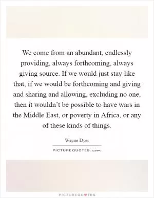 We come from an abundant, endlessly providing, always forthcoming, always giving source. If we would just stay like that, if we would be forthcoming and giving and sharing and allowing, excluding no one, then it wouldn’t be possible to have wars in the Middle East, or poverty in Africa, or any of these kinds of things Picture Quote #1