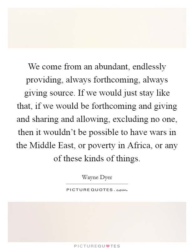 We come from an abundant, endlessly providing, always forthcoming, always giving source. If we would just stay like that, if we would be forthcoming and giving and sharing and allowing, excluding no one, then it wouldn't be possible to have wars in the Middle East, or poverty in Africa, or any of these kinds of things. Picture Quote #1