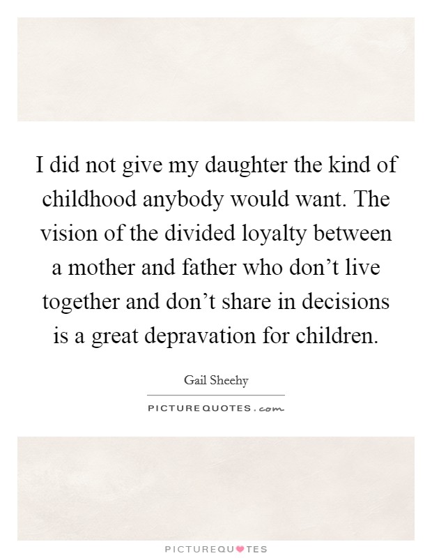 I did not give my daughter the kind of childhood anybody would want. The vision of the divided loyalty between a mother and father who don't live together and don't share in decisions is a great depravation for children. Picture Quote #1