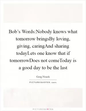 Bob’s Words:Nobody knows what tomorrow bringsBy loving, giving, caringAnd sharing todayLets one know that if tomorrowDoes not comeToday is a good day to be the last Picture Quote #1