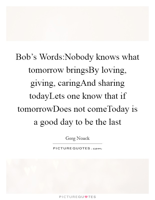 Bob's Words:Nobody knows what tomorrow bringsBy loving, giving, caringAnd sharing todayLets one know that if tomorrowDoes not comeToday is a good day to be the last Picture Quote #1