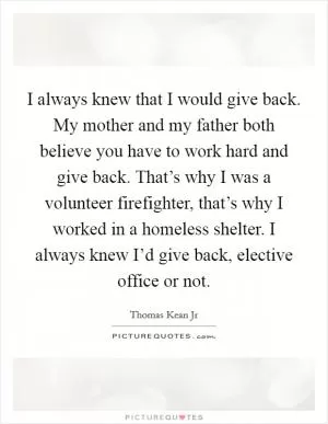 I always knew that I would give back. My mother and my father both believe you have to work hard and give back. That’s why I was a volunteer firefighter, that’s why I worked in a homeless shelter. I always knew I’d give back, elective office or not Picture Quote #1