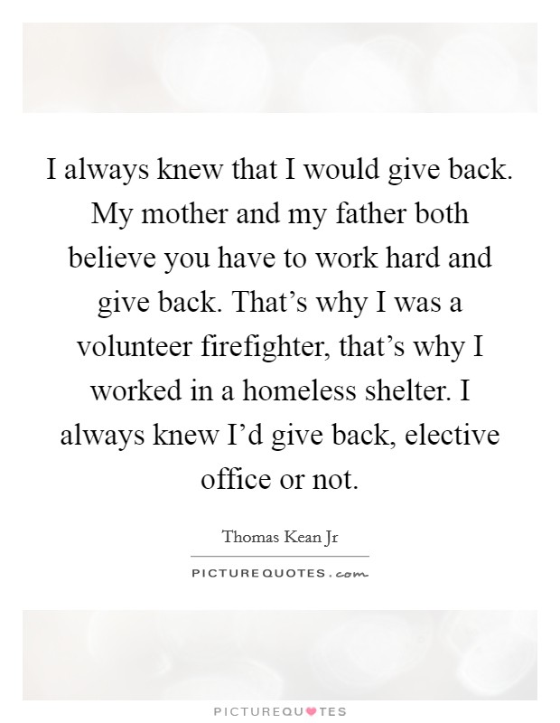 I always knew that I would give back. My mother and my father both believe you have to work hard and give back. That's why I was a volunteer firefighter, that's why I worked in a homeless shelter. I always knew I'd give back, elective office or not. Picture Quote #1