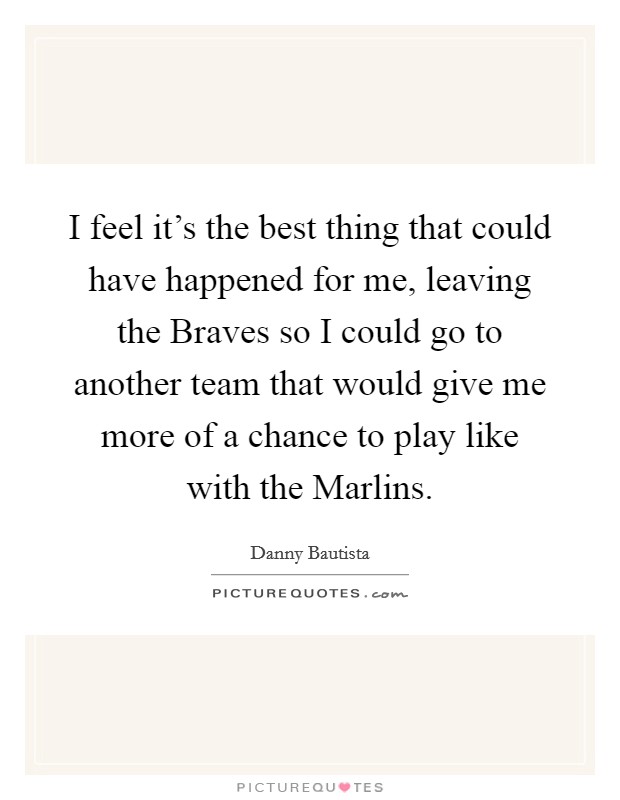 I feel it's the best thing that could have happened for me, leaving the Braves so I could go to another team that would give me more of a chance to play like with the Marlins. Picture Quote #1