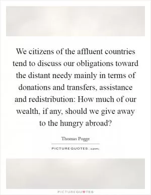 We citizens of the affluent countries tend to discuss our obligations toward the distant needy mainly in terms of donations and transfers, assistance and redistribution: How much of our wealth, if any, should we give away to the hungry abroad? Picture Quote #1