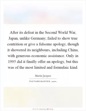 After its defeat in the Second World War, Japan, unlike Germany, failed to show true contrition or give a fulsome apology, though it showered its neighbours, including China, with generous economic assistance. Only in 1995 did it finally offer an apology, but this was of the most limited and formulaic kind Picture Quote #1