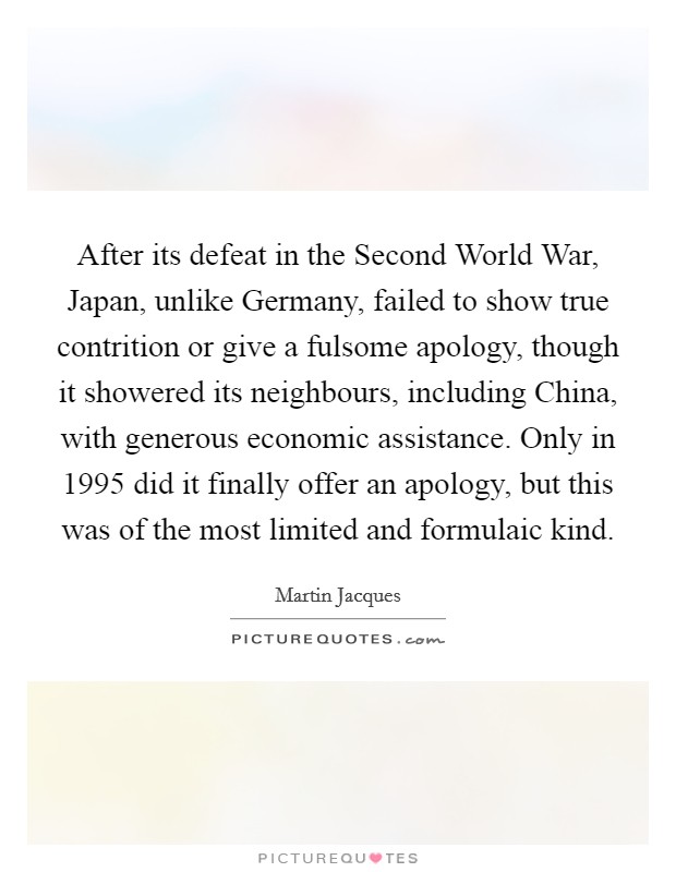 After its defeat in the Second World War, Japan, unlike Germany, failed to show true contrition or give a fulsome apology, though it showered its neighbours, including China, with generous economic assistance. Only in 1995 did it finally offer an apology, but this was of the most limited and formulaic kind. Picture Quote #1