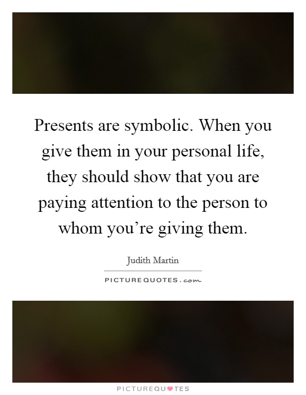 Presents are symbolic. When you give them in your personal life, they should show that you are paying attention to the person to whom you're giving them. Picture Quote #1