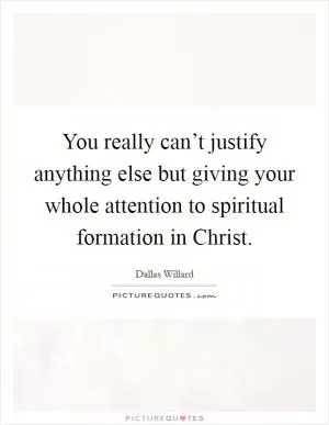 You really can’t justify anything else but giving your whole attention to spiritual formation in Christ Picture Quote #1