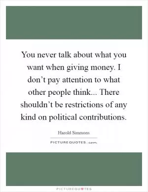 You never talk about what you want when giving money. I don’t pay attention to what other people think... There shouldn’t be restrictions of any kind on political contributions Picture Quote #1