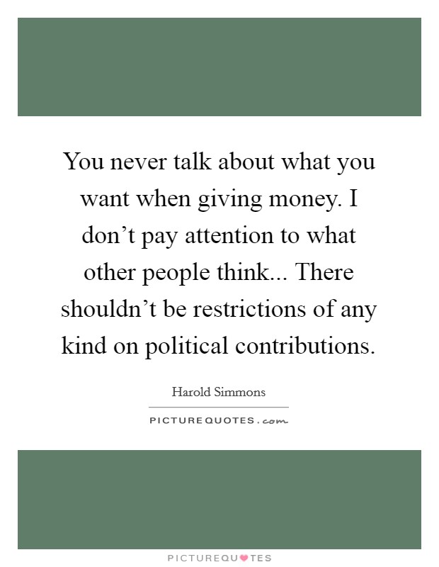 You never talk about what you want when giving money. I don't pay attention to what other people think... There shouldn't be restrictions of any kind on political contributions. Picture Quote #1