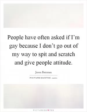 People have often asked if I’m gay because I don’t go out of my way to spit and scratch and give people attitude Picture Quote #1
