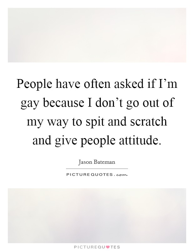 People have often asked if I'm gay because I don't go out of my way to spit and scratch and give people attitude. Picture Quote #1