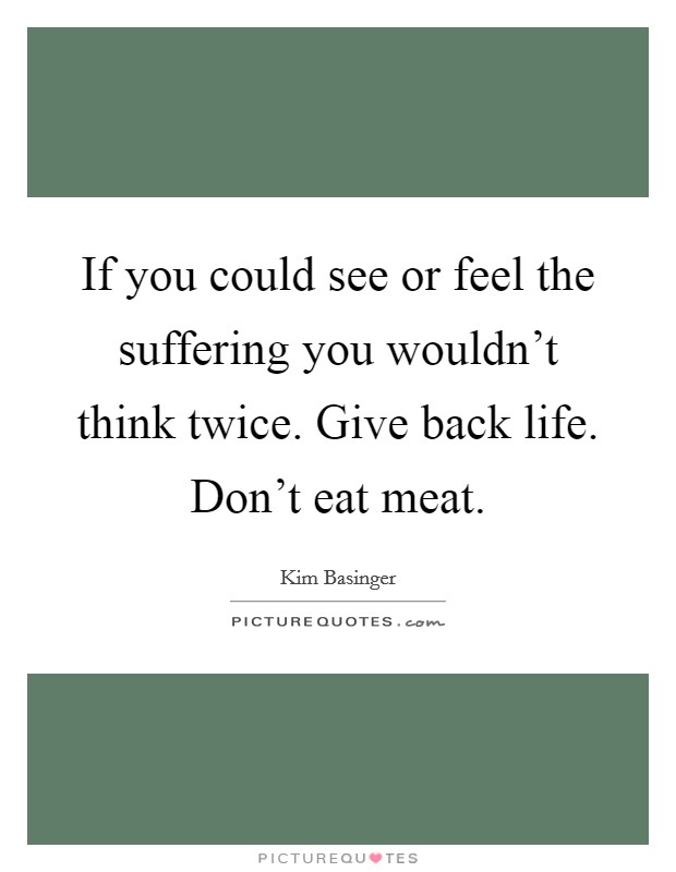 If you could see or feel the suffering you wouldn't think twice. Give back life. Don't eat meat. Picture Quote #1