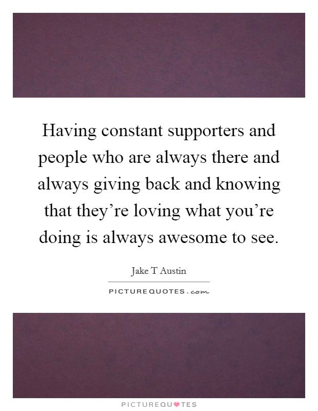 Having constant supporters and people who are always there and always giving back and knowing that they're loving what you're doing is always awesome to see. Picture Quote #1
