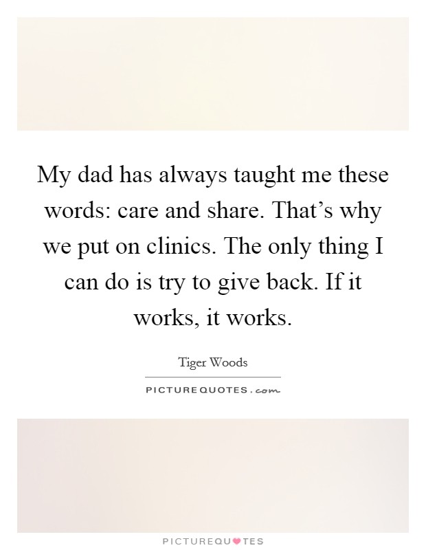 My dad has always taught me these words: care and share. That's why we put on clinics. The only thing I can do is try to give back. If it works, it works. Picture Quote #1