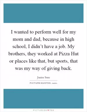 I wanted to perform well for my mom and dad, because in high school, I didn’t have a job. My brothers, they worked at Pizza Hut or places like that, but sports, that was my way of giving back Picture Quote #1