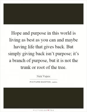 Hope and purpose in this world is living as best as you can and maybe having life that gives back. But simply giving back isn’t purpose; it’s a branch of purpose, but it is not the trunk or root of the tree Picture Quote #1