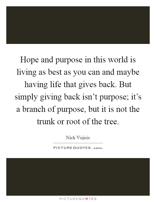Hope and purpose in this world is living as best as you can and maybe having life that gives back. But simply giving back isn't purpose; it's a branch of purpose, but it is not the trunk or root of the tree. Picture Quote #1